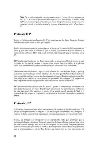 42
Nota: No se debe confundir estos protocolos con el “protocolo de transporte de
voz” RTP. RTP es un protocolo más especializado que incluso se monta sobre
UDP (un protocolo que será explicado aquí). Los protocolos de transporte aquí
cubiertos son de propósito general y reposan directamente sobre el protocolo
IP.
Protocolo TCP
Como ya habíamos dicho el protocolo IP no garantiza que los datos lleguen a destino.
Solo hace su mejor esfuerzo para que lleguen.
Por lo tanto era necesario un protocolo que se encargue de controlar la transmisión de
datos y por esta razón se diseñó lo que se llama Transmission Control Protocol o
simplemente protocolo TCP. TCP es un protocolo de transporte que se transmite sobre
IP.
TCP ayuda controlando que los datos transmitidos se encuentren libre de errores y sean
recibidos por las aplicaciones en el mismo orden en que fueron enviados. Si se pierden
datos en el camino introduce mecanismos para que estos datos sean reenviados.
Obviamente esto implica una carga extra de información en el flujo de datos ya que hay
que enviar información de control adicional. Es por esto que TCP es un buen protocolo
para control de sesiones pero no tan bueno para transmisión de datos en tiempo real. Por
esta razón la voz en sí no se envía usando este protocolo. Sin embargo TCP juega un rol
muy importante en muchos protocolos relacionados con un servidor Elastix.
TCP es quien introduce el concepto de “puerto” que no es otra cosa que una abstracción
para poder relacionar los flujos de datos con servicios de red específicos (o protocolos
de más alto nivel). Por ejemplo, el puerto 80 se asocia con el servicio de Web o el
protocolo HTTP; el puerto 25 se asocia con el servicio de correo electrónico o protocolo
SMTP.
Protocolo UDP
UDP (User Datagram Protocol) es otro protocolo de transporte. Se diferencia con TCP
en que a este protocolo no le importa si los datos llegan con errores o no y tampoco le
importa si llegan en secuencia. La pregunta entonces es para qué sirve este protocolo?
Bueno, un protocolo de transporte no necesariamente tiene que garantizar que la
información llegue a destino o llegue en secuencia. Esta es solo una característica extra.
Es más o menos análogo a un servicio de transporte de mercancía. Imaginémonos una
flota de motocicletas que ofrece el servicio de transporte en una ciudad e imaginémonos
que le encomendamos a dicha flota la tarea de transportar un gran cargamento de
 