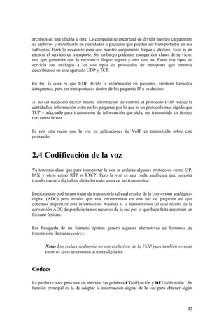 43
archivos de una oficina u otra. La compañía se encargará de dividir nuestro cargamento
de archivos y distribuirlo en cantidades o paquetes que puedan ser transportados en sus
vehículos. Hará lo necesario para que nuestro cargamento llegue a destino. Esto es en
esencia el servicio de transporte. Sin embargo podemos escoger dos clases de servicio:
una que garantiza que la mercancía llegue segura y otra que no. Estos dos tipos de
servicio son análogos a los dos tipos de protocolos de transporte que estamos
describiendo en este apartado UDP y TCP.
En fin, la cosa es que UDP divide la información en paquetes, también llamados
datagramas, para ser transportados dentro de los paquetes IP a su destino.
Al no ser necesario incluir mucha información de control, el protocolo UDP reduce la
cantidad de información extra en los paquetes por lo que es un protocolo más rápido que
TCP y adecuado para transmisión de información que debe ser transmitida en tiempo
real como la voz.
Es por esta razón que la voz en aplicaciones de VoIP es transmitida sobre este
protocolo.
2.4 Codificación de la voz
Ya tenemos claro que para transportar la voz se utilizan algunos protocolos como SIP,
IAX y otros como RTP o RTCP. Pero la voz es una onda analógica que necesita
transformarse a digital en algún formato antes de ser transmitida.
Lógicamente podríamos tratar de transmitirla tal cual resulta de la conversión analógica-
digital (ADC) pero resulta que nos encontramos en una red de paquetes así que
debemos paquetizar esta información. Además si la transmitimos tal cual resulta de la
conversión ADC desperdiciaríamos recursos de la red por lo que hace falta encontrar un
formato óptimo.
Esa búsqueda de un formato óptimo generó algunas alternativas de formatos de
transmisión llamadas codecs.
Nota: Los codecs realmente no son exclusivos de la VoIP pues también se usan
en otros tipos de comunicaciones digitales.
Codecs
La palabra codec proviene de abreviar las palabras COdificación y DECodficación. Su
función principal es la de adaptar la información digital de la voz para obtener algún
 