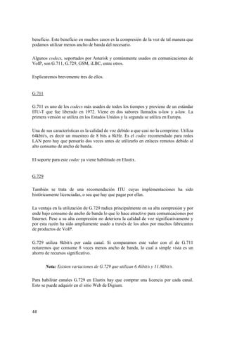 44
beneficio. Este beneficio en muchos casos es la compresión de la voz de tal manera que
podamos utilizar menos ancho de banda del necesario.
Algunos codecs, soportados por Asterisk y comúnmente usados en comunicaciones de
VoIP, son G.711, G.729, GSM, iLBC, entre otros.
Explicaremos brevemente tres de ellos.
G.711
G.711 es uno de los codecs más usados de todos los tiempos y proviene de un estándar
ITU-T que fue liberado en 1972. Viene en dos sabores llamados u-law y a-law. La
primera versión se utiliza en los Estados Unidos y la segunda se utiliza en Europa.
Una de sus características es la calidad de voz debido a que casi no la comprime. Utiliza
64kbit/s, es decir un muestreo de 8 bits a 8kHz. Es el codec recomendado para redes
LAN pero hay que pensarlo dos veces antes de utilizarlo en enlaces remotos debido al
alto consumo de ancho de banda.
El soporte para este codec ya viene habilitado en Elastix.
G.729
También se trata de una recomendación ITU cuyas implementaciones ha sido
históricamente licenciadas, o sea que hay que pagar por ellas.
La ventaja en la utilización de G.729 radica principalmente en su alta compresión y por
ende bajo consumo de ancho de banda lo que lo hace atractivo para comunicaciones por
Internet. Pese a su alta compresión no deteriora la calidad de voz significativamente y
por esta razón ha sido ampliamente usado a través de los años por muchos fabricantes
de productos de VoIP.
G.729 utiliza 8kbit/s por cada canal. Si comparamos este valor con el de G.711
notaremos que consume 8 veces menos ancho de banda, lo cual a simple vista es un
ahorro de recursos significativo.
Nota: Existen variaciones de G.729 que utilizan 6.4kbit/s y 11.8kbit/s.
Para habilitar canales G.729 en Elastix hay que comprar una licencia por cada canal.
Esto se puede adquirir en el sitio Web de Digium.
 