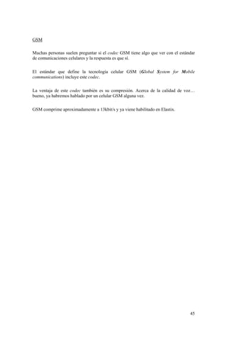 45
GSM
Muchas personas suelen preguntar si el codec GSM tiene algo que ver con el estándar
de comunicaciones celulares y la respuesta es que sí.
El estándar que define la tecnología celular GSM (Global System for Mobile
communications) incluye este codec.
La ventaja de este codec también es su compresión. Acerca de la calidad de voz…
bueno, ya habremos hablado por un celular GSM alguna vez.
GSM comprime aproximadamente a 13kbit/s y ya viene habilitado en Elastix.
 