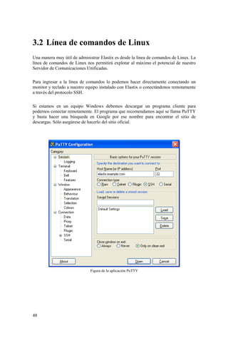 48
3.2 Línea de comandos de Linux
Una manera muy útil de administrar Elastix es desde la línea de comandos de Linux. La
línea de comandos de Linux nos permitirá explotar al máximo el potencial de nuestro
Servidor de Comunicaciones Unificadas.
Para ingresar a la línea de comandos lo podemos hacer directamente conectando un
monitor y teclado a nuestro equipo instalado con Elastix o conectándonos remotamente
a través del protocolo SSH.
Si estamos en un equipo Windows debemos descargar un programa cliente para
podernos conectar remotamente. El programa que recomendamos aquí se llama PuTTY
y basta hacer una búsqueda en Google por ese nombre para encontrar el sitio de
descargas. Sólo asegúrese de hacerlo del sitio oficial.
Figura de la aplicación PuTTY
 