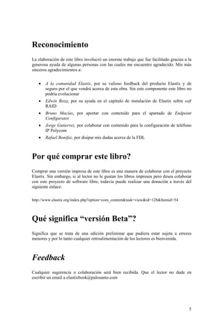5
Reconocimiento
La elaboración de este libro involucró un enorme trabajo que fue facilitado gracias a la
generosa ayuda de algunas personas con las cuales me encuentro agradecido. Mis más
sinceros agradecimientos a:
• A la comunidad Elastix, por su valioso feedback del producto Elastix y de
seguro por el que vendrá acerca de esta obra. Sin este componente este libro no
podría evolucionar
• Edwin Boza, por su ayuda en el capítulo de instalación de Elastix sobre soft
RAID
• Bruno Macías, por aportar con contenido para el apartado de Endpoint
Configurator
• Jorge Gutierrez, por colaborar con contenido para la configuración de teléfono
IP Polycom
• Rafael Bonifaz, por disipar mis dudas acerca de la FDL
Por qué comprar este libro?
Comprar una versión impresa de este libro es una manera de colaborar con el proyecto
Elastix. Sin embargo, si al lector no le gustan los libros impresos pero desea colaborar
con este proyecto de software libre, todavía puede realizar una donación a través del
siguiente enlace:
http://www.elastix.org/index.php?option=com_content&task=view&id=128&Itemid=54
Qué significa “versión Beta”?
Significa que se trata de una edición preliminar que pudiera estar sujeta a errores
menores y por lo tanto cualquier retroalimentación de los lectores es bienvenida.
Feedback
Cualquier sugerencia o colaboración será bien recibida. Que el lector no dude en
escribir un email a elastixbook@palosanto.com
 