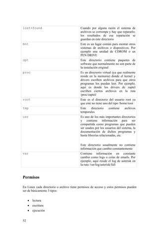 52
lost+found Cuando por alguna razón el sistema de
archivos se corrompe y hay que repararlo;
los resultados de esa reparación se
guardan en este directorio
mnt Este es un lugar común para montar otros
sistemas de archivos o dispositivos. Por
ejemplo una unidad de CDROM o un
PEN DRIVE
opt Este directorio contiene paquetes de
software que normalmente no son parte de
la instalación original
proc Es un directorio virtual (ya que realmente
reside en la memoria) donde el kernel y
drivers escriben archivos para que otros
programas los puedan leer. Por ejemplo,
aquí es donde los drivers de zaptel
escriben ciertos archivos en la ruta
/proc/zaptel/
root Este es el directorio del usuario root ya
que este no tiene uno del tipo /home/root
tmp Este directorio contiene archivos
temporales
usr Es uno de los más importantes directorios
y contiene información para ser
compartida como programas que pueden
ser usados por los usuarios del sistema, la
documentación de dichos programas y
hasta librerías relacionadas, etc.
Este directorio usualmente no contiene
información que cambie constantemente
var Contiene información en constante
cambio como logs o colas de emails. Por
ejemplo, aquí reside el log de asterisk en
la ruta /var/log/asterisk/full
Permisos
En Linux cada directorio o archivo tiene permisos de acceso y estos permisos pueden
ser de básicamente 3 tipos:
• lectura
• escritura
• ejecución
 