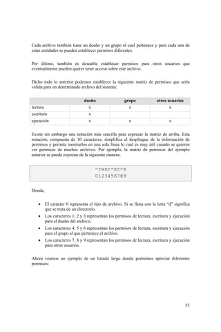 53
Cada archivo también tiene un dueño y un grupo al cual pertenece y para cada una de
estas entidades se pueden establecer permisos diferentes.
Por último, también es deseable establecer permisos para otros usuarios que
eventualmente pueden querer tener acceso sobre este archivo.
Dicho todo lo anterior podemos establecer la siguiente matriz de permisos que sería
válida para un determinado archivo del sistema:
dueño grupo otros usuarios
lectura x x x
escritura x
ejecución x x x
Existe sin embargo una notación más sencilla para expresar la matriz de arriba. Esta
notación, compuesta de 10 caracteres, simplifica el despliegue de la información de
permisos y permite mostrarlos en una sola línea lo cual es muy útil cuando se quieren
ver permisos de muchos archivos. Por ejemplo, la matriz de permisos del ejemplo
anterior se puede expresar de la siguiente manera:
Donde,
• El carácter 0 representa el tipo de archivo. Si se llena con la letra “d” significa
que se trata de un directorio.
• Los caracteres 1, 2 y 3 representan los permisos de lectura, escritura y ejecución
para el dueño del archivo.
• Los caracteres 4, 5 y 6 representan los permisos de lectura, escritura y ejecución
para el grupo al que pertenece el archivo.
• Los caracteres 7, 8 y 9 representan los permisos de lectura, escritura y ejecución
para otros usuarios.
Ahora veamos un ejemplo de un listado largo donde podremos apreciar diferentes
permisos:
-rwxr-xr-x
0123456789
 