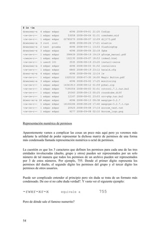 54
Representación numérica de permisos
Aparentemente vamos a complicar las cosas un poco más aquí pero ya veremos más
adelante la utilidad de poder representar la dichosa matriz de permisos de una forma
más condensada llamada representación numérica u octal de permisos.
La cuestión es que los 3 caracteres que definen los permisos para cada una de las tres
entidades involucradas (dueño, grupo y otros) pueden ser representados por un solo
número de tal manera que todos los permisos de un archivo pueden ser representados
por 3 de estos números. Por ejemplo, 755. Donde el primer dígito representa los
permisos del dueño, el segundo dígito los permisos del grupo y el tercer dígito los
permisos de otros usuarios.
Puede ser complicado entender al principio pero sin duda se trata de un formato más
condensado. De eso sí no cabe duda verdad?. Y vasta ver el siguiente ejemplo:
-rwxr-xr-x equivale a 755
Pero de dónde sale el famoso numerito?
$ ls -la
drwxrwxr-x 4 edgar edgar 4096 2008-09-01 21:20 Codigo
-rw-rw-r-- 1 edgar edgar 53058 2008-08-04 01:31 comohemo.mid
-rw-rw-r-- 1 edgar edgar 22785270 2008-08-07 12:09 dlj173.pdf
drwxrwxr-x 3 root root 4096 2008-08-26 17:21 elastix
drwxrwxr-x 2 test prueba 4096 2008-09-11 13:03 flashingfop
drwxrwxr-x 3 edgar edgar 4096 2008-08-04 22:18 fpbx
-rw-rw-r-- 1 edgar edgar 398439 2008-08-19 19:19 gforge_manual.pdf
-rwxrw-r-- 1 edgar edgar 102135 2008-09-07 18:53 index2.html
-rw-rw-r-- 1 user4 101 3535 2008-08-19 23:20 install-ceros
drwxrwxr-x 3 edgar edgar 4096 2008-08-03 01:52 installers
-rw-rw-r-- 1 edgar edgar 6860 2008-08-19 23:12 ksraid.cfg
drwxr-xr-x 4 edgar edgar 4096 2008-08-06 12:14 lw
-rw-rw-r-- 1 edgar edgar 1020152 2008-07-30 14:00 Magic Button.pdf
drwxrwxr-x 3 edgar edgar 4096 2008-09-02 17:25 monitoring
-rw-rw-r-- 1 edgar edgar 14341913 2008-08-12 01:59 prbx1.zip
-rw-rw-r-- 1 edgar edgar 7195354 2008-08-03 01:51 rotron1.7.1.tar.bz2
-rw-rw-r-- 1 edgar edgar 25343 2008-08-13 00:25 roundcube.diff
-rw-rw-r-- 1 edgar edgar 12167 2008-08-01 23:03 src-php.tar.bz2
drwxr-xr-x 18 edgar edgar 4096 2008-08-13 09:38 wanpipe-3.2.7
-rw-rw-r-- 1 edgar edgar 16106184 2008-08-29 17:40 wanpipe-3.2.7.1.tgz
-rw-rw-r-- 1 edgar edgar 20525 2008-09-08 17:14 xorcom_test.txt
-rw-rw-r-- 1 edgar edgar 9277 2008-09-08 02:10 Xorcom_logo.png
 