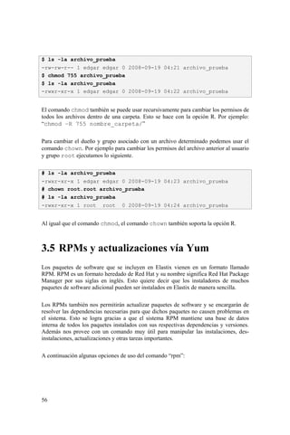 56
El comando chmod también se puede usar recursivamente para cambiar los permisos de
todos los archivos dentro de una carpeta. Esto se hace con la opción R. Por ejemplo:
“chmod –R 755 nombre_carpeta/”
Para cambiar el dueño y grupo asociado con un archivo determinado podemos usar el
comando chown. Por ejemplo para cambiar los permisos del archivo anterior al usuario
y grupo root ejecutamos lo siguiente.
# ls -la archivo_prueba
-rwxr-xr-x 1 edgar edgar 0 2008-09-19 04:23 archivo_prueba
# chown root.root archivo_prueba
# ls -la archivo_prueba
-rwxr-xr-x 1 root root 0 2008-09-19 04:24 archivo_prueba
Al igual que el comando chmod, el comando chown también soporta la opción R.
3.5 RPMs y actualizaciones vía Yum
Los paquetes de software que se incluyen en Elastix vienen en un formato llamado
RPM. RPM es un formato heredado de Red Hat y su nombre significa Red Hat Package
Manager por sus siglas en inglés. Esto quiere decir que los instaladores de muchos
paquetes de software adicional pueden ser instalados en Elastix de manera sencilla.
Los RPMs también nos permitirán actualizar paquetes de software y se encargarán de
resolver las dependencias necesarias para que dichos paquetes no causen problemas en
el sistema. Esto se logra gracias a que el sistema RPM mantiene una base de datos
interna de todos los paquetes instalados con sus respectivas dependencias y versiones.
Además nos provee con un comando muy útil para manipular las instalaciones, des-
instalaciones, actualizaciones y otras tareas importantes.
A continuación algunas opciones de uso del comando “rpm”:
$ ls -la archivo_prueba
-rw-rw-r-- 1 edgar edgar 0 2008-09-19 04:21 archivo_prueba
$ chmod 755 archivo_prueba
$ ls -la archivo_prueba
-rwxr-xr-x 1 edgar edgar 0 2008-09-19 04:22 archivo_prueba
 