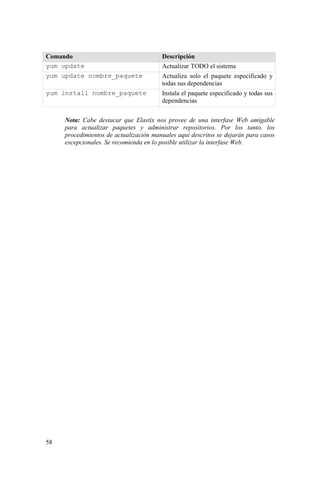 58
Comando Descripción
yum update Actualizar TODO el sistema
yum update nombre_paquete Actualiza solo el paquete especificado y
todas sus dependencias
yum install nombre_paquete Instala el paquete especificado y todas sus
dependencias
Nota: Cabe destacar que Elastix nos provee de una interfase Web amigable
para actualizar paquetes y administrar repositorios. Por los tanto, los
procedimientos de actualización manuales aquí descritos se dejarán para casos
excepcionales. Se recomienda en lo posible utilizar la interfase Web.
 
