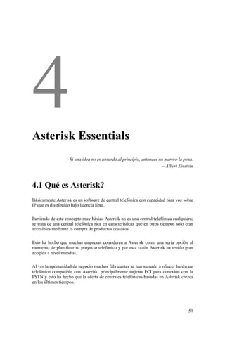 59
Asterisk Essentials
Si una idea no es absurda al principio, entonces no merece la pena.
-- Albert Einstein
4.1 Qué es Asterisk?
Básicamente Asterisk es un software de central telefónica con capacidad para voz sobre
IP que es distribuido bajo licencia libre.
Partiendo de este concepto muy básico Asterisk no es una central telefónica cualquiera;
se trata de una central telefónica rica en características que en otros tiempos solo eran
accesibles mediante la compra de productos costosos.
Esto ha hecho que muchas empresas consideren a Asterisk como una seria opción al
momento de planificar su proyecto telefónico y por esta razón Asterisk ha tenido gran
acogida a nivel mundial.
Al ver la oportunidad de negocio muchos fabricantes se han sumado a ofrecer hardware
telefónico compatible con Asterisk, principalmente tarjetas PCI para conexión con la
PSTN y esto ha hecho que la oferta de centrales telefónicas basadas en Asterisk crezca
en los últimos tiempos.
 