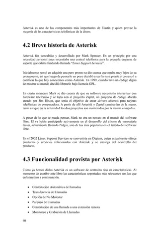 60
Asterisk es uno de los componentes más importantes de Elastix y quien provee la
mayoría de las características telefónicas de la distro.
4.2 Breve historia de Asterisk
Asterisk fue concebido y desarrollado por Mark Spencer. En un principio por una
necesidad personal pues necesitaba una central telefónica para la pequeña empresa de
soporte que estaba fundando llamada “Linux Support Services”.
Inicialmente pensó en adquirir una pero pronto se dio cuenta que estaba muy lejos de su
presupuesto, así que luego de pensarlo un poco decidió crear la suya propia y comenzó a
codificar lo que hoy conocemos como Asterisk. En 1999, cuando tuvo un código digno
de mostrar al mundo decidió liberarlo bajo licencia GPL.
En cierto momento Mark se dio cuenta de que su software necesitaba interactuar con
hardware telefónico y se topó con el proyecto Zaptel, un proyecto de código abierto
creado por Jim Dixon, que tenía el objetivo de crear drivers abiertos para tarjetas
telefónicas de computadora. A partir de allí Asterisk y Zaptel caminarían de la mano;
tanto así que en la actualidad los dos proyectos son mantenidos por la misma compañía.
A pesar de lo que se pueda pensar, Mark no era un novato en el mundo del software
libre. El ya había participado activamente en el desarrollo del cliente de mensajería
Gaim, actualmente llamado Pidgin, uno de los más populares en el ámbito del software
libre.
En el 2002 Linux Support Services se convertiría en Digium, quien actualmente ofrece
productos y servicios relacionados con Asterisk y se encarga del desarrollo del
producto.
4.3 Funcionalidad provista por Asterisk
Como ya hemos dicho Asterisk es un software de centralita rico en características. Al
momento de escribir este libro las características soportadas más relevantes son las que
enlistaremos a continuación.
• Contestación Automática de llamadas
• Transferencia de Llamadas
• Opción de No Molestar
• Parqueo de Llamadas
• Contestación de una llamada a una extensión remota
• Monitoreo y Grabación de Llamadas
 