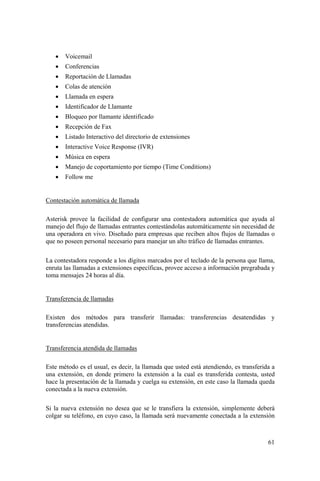 61
• Voicemail
• Conferencias
• Reportación de Llamadas
• Colas de atención
• Llamada en espera
• Identificador de Llamante
• Bloqueo por llamante identificado
• Recepción de Fax
• Listado Interactivo del directorio de extensiones
• Interactive Voice Response (IVR)
• Música en espera
• Manejo de coportamiento por tiempo (Time Conditions)
• Follow me
Contestación automática de llamada
Asterisk provee la facilidad de configurar una contestadora automática que ayuda al
manejo del flujo de llamadas entrantes contestándolas automáticamente sin necesidad de
una operadora en vivo. Diseñado para empresas que reciben altos flujos de llamadas o
que no poseen personal necesario para manejar un alto tráfico de llamadas entrantes.
La contestadora responde a los dígitos marcados por el teclado de la persona que llama,
enruta las llamadas a extensiones específicas, provee acceso a información pregrabada y
toma mensajes 24 horas al día.
Transferencia de llamadas
Existen dos métodos para transferir llamadas: transferencias desatendidas y
transferencias atendidas.
Transferencia atendida de llamadas
Este método es el usual, es decir, la llamada que usted está atendiendo, es transferida a
una extensión, en donde primero la extensión a la cual es transferida contesta, usted
hace la presentación de la llamada y cuelga su extensión, en este caso la llamada queda
conectada a la nueva extensión.
Si la nueva extensión no desea que se le transfiera la extensión, simplemente deberá
colgar su teléfono, en cuyo caso, la llamada será nuevamente conectada a la extensión
 