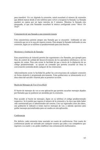 63
para transferir. Un vez digitada la extensión, usted escuchará el número de extensión
que deberá marcar desde el otro teléfono para volver a recuperar la llamada. La llamada
quedará en espera por un lapso máximo de 2 minutos. Mientras la llamada esta
parqueada, el que está llamando escuchará la música configurada como “Music On
Hold”.
Contestación de una llamada a una extensión remota
Esta característica permite atrapar una llamada que se encuentra timbrando en una
extensión que no es la suya de manera remota. Para atrapar la llamada timbrando en una
extensión, digite en su teléfono el predeterminado para esta función.
Monitoreo y Grabación de llamadas
Esta característica de Asterisk permite dar seguimiento a las llamadas, por ejemplo para
fines de control de calidad del desenvolvimiento de los operadores telefónicos o de los
agentes de ventas. Para esto existe la facilidad de que a través de la digitación de un
código predeterminado se ejecute un comando que permita escuchar en línea la
conversación sostenida desde cualquier de las extensiones.
Adicionalmente existe la facilidad de grabar las conversaciones de cualquier extensión
en forma aleatoria ó programada previamente. Estas grabaciones se almacenarán en el
disco duro del servidor Asterisk para su posterior revisión.
Buzón de Mensajes de Voz (VoiceMail)
El buzón de mensajes de voz es una aplicación que permite escuchar mensajes dejados
por llamadas que no pudieron ser atendidas por la extensión.
Para acceder al buzón de mensajes, digite en su teléfono el código predeterminado
respectivo. Se le pedirá que ingrese el número de la extensión y la clave que debe haber
sido suministrada por el administrador del sistema. Una vez ingresados estos dos datos,
una grabación le indicará si tienes nuevos mensajes de voz, y además opciones para
grabar mensajes personalizados para ser usados en esta aplicación.
Conferencias
Por defecto, cada extensión tiene asociado un cuarto de conferencias. Este cuarto de
conferencias puede ser utilizado por cualquier usuario que pida a sus compañeros que
ingresen a su cuarto y así, poder establecer una comunicación multiusuarios.
 