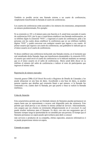 64
También es posible enviar una llamada externa a un cuarto de conferencias,
simplemente transfiriendo la llamada al cuarto de conferencias.
Los cuartos de conferencias están asociados a los números de extensiones, anteponiendo
un número predeterminado, Por ejemplo:
Si su extensión es 101 y el número para esta función es 8, usted tiene asociado el cuarto
de conferencias 8101, por lo que si usted desea establecer una llamada multiusuarios, en
su teléfono digite la extensión “8101”, e ingresará al cuarto de conferencias; pida a las
personas con las cuales desea establecer la conferencia que en sus teléfonos también
digiten “8101” y podrá conversar con cualquier usuario que ingrese a ese cuarto. Al
primer usuario que ingresa a un cuarto de conferencias, una grabadora le indicará que es
el único usuario en el cuarto de conferencias.
Si desea establecer una conferencia incluyendo una llamada externa, en el momento que
esté atendiendo dicha llamada, haga una transferencia desatendida a la extensión 8101;
al usuario que usted envió al cuarto de conferencias se le indicará mediante un mensaje
que es el único usuario en el salón de conferencias. Ahora usted debe discar en su
teléfono el número del salón de conferencias e indicar al resto de participantes que
ingresen al mismo salón.
Reportación de número marcados
Asterisk genera CDRs (Call Detail Records) o Registros de Detalle de Llamadas y los
puede almacenar en una base de datos. Accediendo a esta base de datos, se pueden
generar reportes que detallan qué extensión llamó a qué número, si la llamada fue
contestada o no, cuánto duró la llamada, por qué puerto o línea se realizó la llamada
telefónica.
Colas de Atención
Esta característica permite que un ilimitado número de llamantes puedan permanecer en
espera hasta que un representante o recurso esté disponible para dar asistencia. Esto
permite que usted provea a sus clientes la misma calidad de servicio. Adicionalmente,
esto asegura que sus clientes no terminarán obligatoriamente en el voicemail, lo cual
puede resultar molestoso para el llamante. Es decir, con esto nos aseguramos que el
llamante siempre tenga la oportunidad de ser atendido por una persona. El tiempo que el
llamante permanece en espera puede aprovecharse para darle a conocer
más servicios o productos de su compañía, ofertas especiales, anuncios informativos ó
se puede proporcionar música en espera.
Llamada en espera
 