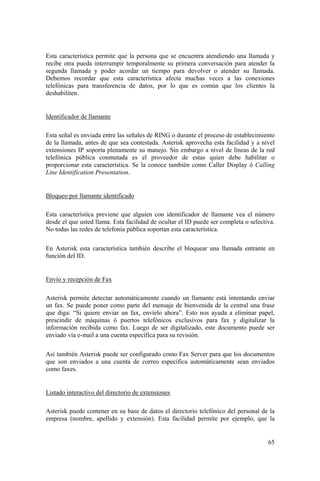 65
Esta característica permite que la persona que se encuentra atendiendo una llamada y
recibe otra pueda interrumpir temporalmente su primera conversación para atender la
segunda llamada y poder acordar un tiempo para devolver o atender su llamada.
Debemos recordar que esta característica afecta muchas veces a las conexiones
telefónicas para transferencia de datos, por lo que es común que los clientes la
deshabiliten.
Identificador de llamante
Esta señal es enviada entre las señales de RING o durante el proceso de establecimiento
de la llamada, antes de que sea contestada. Asterisk aprovecha esta facilidad y a nivel
extensiones IP soporta plenamente su manejo. Sin embargo a nivel de líneas de la red
telefónica pública conmutada es el proveedor de estas quien debe habilitar o
proporcionar esta característica. Se la conoce también como Caller Display ó Calling
Line Identification Presentation.
Bloqueo por llamante identificado
Esta característica previene que alguien con identificador de llamante vea el número
desde el que usted llama. Esta facilidad de ocultar el ID puede ser completa o selectiva.
No todas las redes de telefonía pública soportan esta característica.
En Asterisk esta característica también describe el bloquear una llamada entrante en
función del ID.
Envío y recepción de Fax
Asterisk permite detectar automáticamente cuando un llamante está intentando enviar
un fax. Se puede poner como parte del mensaje de bienvenida de la central una frase
que diga: “Si quiere enviar un fax, envíelo ahora”. Esto nos ayuda a eliminar papel,
prescindir de máquinas ó puertos telefónicos exclusivos para fax y digitalizar la
información recibida como fax. Luego de ser digitalizado, este documento puede ser
enviado vía e-mail a una cuenta específica para su revisión.
Así también Asterisk puede ser configurado como Fax Server para que los documentos
que son enviados a una cuenta de correo específica automáticamente sean enviados
como faxes.
Listado interactivo del directorio de extensiones
Asterisk puede contener en su base de datos el directorio telefónico del personal de la
empresa (nombre, apellido y extensión). Esta facilidad permite por ejemplo, que la
 