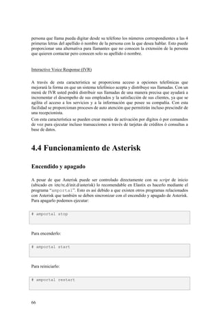 66
persona que llama pueda digitar desde su teléfono los números correspondientes a las 4
primeras letras del apellido ó nombre de la persona con la que desea hablar. Esto puede
proporcionar una alternativa para llamantes que no conocen la extensión de la persona
que quieren contactar pero conocen solo su apellido ó nombre.
Interactive Voice Response (IVR)
A través de esta característica se proporciona acceso a opciones telefónicas que
mejorará la forma en que un sistema telefónico acepta y distribuye sus llamadas. Con un
menú de IVR usted podrá distribuir sus llamadas de una manera precisa que ayudará a
incrementar el desempeño de sus empleados y la satisfacción de sus clientes, ya que se
agilita el acceso a los servicios y a la información que posee su compañía. Con esta
facilidad se proporcionan procesos de auto atención que permitirán incluso prescindir de
una recepcionista.
Con esta característica se pueden crear menús de activación por dígitos ó por comandos
de voz para ejecutar incluso transacciones a través de tarjetas de créditos ó consultas a
base de datos.
4.4 Funcionamiento de Asterisk
Encendido y apagado
A pesar de que Asterisk puede ser controlado directamente con su script de inicio
(ubicado en /etc/rc.d/init.d/asterisk) lo recomendable en Elastix es hacerlo mediante el
programa “amportal”. Esto es así debido a que existen otros programas relacionados
con Asterisk que también se deben sincronizar con el encendido y apagado de Asterisk.
Para apagarlo podemos ejecutar:
Para encenderlo:
Para reiniciarlo:
# amportal stop
# amportal start
# amportal restart
 