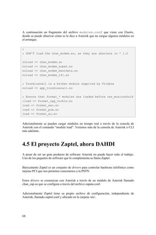 68
A continuación un fragmento del archivo modules.conf que viene con Elastix,
donde se puede observar cómo se le dice a Asterisk que no cargue algunos módulos en
el arranque.
Adicionalmente se pueden cargar módulos en tiempo real a través de la consola de
Asterisk con el comando “module load”. Veremos más de la consola de Asterisk o CLI
más adelante.
4.5 El proyecto Zaptel, ahora DAHDI
A pesar de ser un gran producto de software Asterisk no puede hacer todo el trabajo.
Uno de los paquetes de software que lo complementa se llama Zaptel.
Básicamente Zaptel es un conjunto de drivers para controlar hardware telefónico como
tarjetas PCI que nos permiten conectarnos a la PSTN.
Estos drivers se comunican con Asterisk a través de un módulo de Asterisk llamado
chan_zap.so que se configura a través del archivo zapata.conf.
Adicionalmente Zaptel tiene su propio archivo de configuración, independiente de
Asterisk, llamado zaptel.conf y ubicado en la carpeta /etc/.
;
; DON'T load the chan_modem.so, as they are obsolete in * 1.2
noload => chan_modem.so
noload => chan_modem_aopen.so
noload => chan_modem_bestdata.so
noload => chan_modem_i4l.so
; Trunkisavail is a broken module supplied by Trixbox
noload => app_trunkisavail.so
; Ensure that format_* modules are loaded before res_musiconhold
;load => format_ogg_vorbis.so
load => format_wav.so
load => format_pcm.so
load => format_au.so
 
