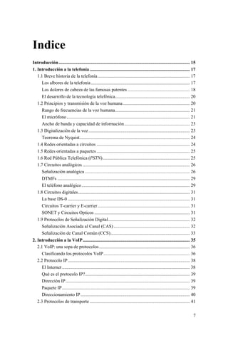 7
Indice
Introducción.................................................................................................................. 15
1. Introducción a la telefonía ....................................................................................... 17
1.1 Breve historia de la telefonía................................................................................ 17
Los albores de la telefonía...................................................................................... 17
Los dolores de cabeza de las famosas patentes ...................................................... 18
El desarrollo de la tecnología telefónica................................................................. 20
1.2 Principios y transmisión de la voz humana .......................................................... 20
Rango de frecuencias de la voz humana................................................................. 21
El micrófono........................................................................................................... 21
Ancho de banda y capacidad de información......................................................... 23
1.3 Digitalización de la voz........................................................................................ 23
Teorema de Nyquist................................................................................................ 24
1.4 Redes orientadas a circuitos ................................................................................. 24
1.5 Redes orientadas a paquetes ................................................................................. 25
1.6 Red Pública Telefónica (PSTN)............................................................................ 25
1.7 Circuitos analógicos ............................................................................................. 26
Señalización analógica ........................................................................................... 26
DTMFs ................................................................................................................... 29
El teléfono analógico.............................................................................................. 29
1.8 Circuitos digitales................................................................................................. 31
La base DS-0 .......................................................................................................... 31
Circuitos T-carrier y E-carrier................................................................................ 31
SONET y Circuitos Opticos ................................................................................... 31
1.9 Protocolos de Señalización Digital....................................................................... 32
Señalización Asociada al Canal (CAS) .................................................................. 32
Señalización de Canal Común (CCS)..................................................................... 33
2. Introducción a la VoIP............................................................................................. 35
2.1 VoIP: una sopa de protocolos............................................................................... 36
Clasificando los protocolos VoIP........................................................................... 36
2.2 Protocolo IP.......................................................................................................... 38
El Internet ............................................................................................................... 38
Qué es el protocolo IP?........................................................................................... 39
Dirección IP............................................................................................................ 39
Paquete IP............................................................................................................... 39
Direccionamiento IP............................................................................................... 40
2.3 Protocolos de transporte ....................................................................................... 41
 