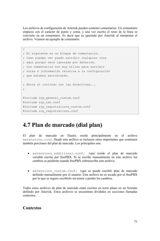 71
Los archivos de configuración de Asterisk pueden contener comentarios. Un comentario
empieza con el carácter de punto y coma, y una vez escrito el resto de la línea se
convierte en un comentario. Es decir que es ignorado por Asterisk al interpretar el
archivo. Veamos un ejemplo de comentario.
4.7 Plan de marcado (dial plan)
El plan de marcado en Elastix reside principalmente en el archivo
extensions.conf. Desde este archivo se incluyen otros importantes que contienen
también porciones del plan de marcado. Los principales son:
• extensions_additional.conf: Aquí reside el plan de marcado
variable escrito por freePBX. Si se escribe manualmente en este archivo los
cambios se perderán cuando freePBX sobreescriba este archivo.
• extensions_custom.conf: Aquí se puede escribir plan de marcado
definido manualmente por el usuario. Este archivo no es tocado por el freePBX
por lo que es seguro escribirlo sin temor a perder los cambios.
Todos estos archivos de plan de marcado están escritos en texto plano en un formato
definido por Asterisk. Estos archivos se encuentran divididos en secciones llamadas
contextos.
Contextos
;
; El siguiente es un bloque de comentarios.
; Como pueden ver puedo escribir cualquier cosa
; aquí porque será ignorada por Asterisk.
; Los comentarios son muy útiles para escribir
; notas e información relativa a la configuración
; que estamos escribiendo.
; Ahora si continúo con las directivas...
;
#include sip_general_custom.conf
#include sip_nat.conf
#include sip_registrations_custom.conf
#include sip_registrations.conf
 