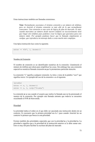 73
Estas instrucciones también son llamadas extensiones.
Nota: Normalmente asociamos el término extensión a un número de teléfono,
pero en Asterisk el término extensión va más allá de lo que normalmente
conocemos. Una extensión es una serie de lógica de plan de marcado. Es más,
cuando marcamos un número desde nuestro teléfono no necesariamente tiene
que ringar otro teléfono pues podemos crear la lógica que queramos para este
número dado. Por ejemplo podemos hacer que la llamada simplemente se
cuelgue, que reproduzca un mensaje dado o cosas mucho más complejas.
Una típica instrucción luce como la siguiente.
Nombre de Extensión
El nombre de extensión es un identificador numérico de la extensión. Llamémosle el
número de teléfono por ahora para simplificar las cosas. Sin embargo hay una extensión
especial no numérica llamada extensión s que le prestaremos particular atención.
La extensión “s” significa cualquier extensión. La letra s viene de la palabra “start” que
significa inicio. Un ejemplo del uso de la extensión s es el siguiente.
La extensión s se usa cuando el usuario que realizo la llamada aun no ha presionado el
numero de la extensión. Por ejemplo una llamada entrante que todavía se encuentra
escuchando el IVR de bienvenida.
Prioridad
La prioridad indica el orden en el que debe ser ejecutada una instrucción dentro de un
contexto. Es necesario que la primera prioridad sea la 1 pues cuando Asterisk lee un
contexto lo primero que busca es esta prioridad.
Existen también dos prioridades especiales que son la prioridad s y la prioridad n. La
prioridad n significa que a la prioridad de la instrucción anterior se le debe sumar uno.
Esto es muy útil para facilitar la escritura del plan de marcado.
exten => 4567, 1, Answer()
[prueba]
exten => s, 1, Answer()
exten => s, 2, noOp(“Prueba”)
 