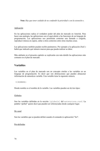 74
Nota: Hay que tener cuidado de no confundir la prioridad s con la extensión s.
Aplicación
En las aplicaciones radica el verdadero poder del plan de marcado en Asterisk. Para
hacer una analogía, las aplicaciones son el equivalente a las funciones de un lenguaje de
programación. Las aplicaciones nos permitirán contestar una llamada o colgarla,
reproducir música en espera, saltar a otros contextos entre otras muchas cosas.
Las aplicaciones también pueden recibir parámetros. Por ejemplo a la aplicación Dial( )
habrá que indicarle qué número marcar para que pueda realizar su labor.
Más adelante en el presente capítulo se explicarán con más detalle las aplicaciones más
comunes en el plan de marcado.
Variables
Las variables en el plan de marcado son un concepto similar a las variables en un
lenguaje de programación. Es decir que son abstracciones que pueden almacenar
información de naturaleza variable. Una variable tiene la siguiente sintaxis.
${NOMBRE}
Donde nombre es el nombre de la variable. Las variables pueden ser de tres tipos:
Globales
Son las variables definidas en la sección [globals] del extensions.conf. La
palabra “global” quiere decir que pueden ser referenciadas desde cualquier lugar.
De canal
Son las variables que se pueden definir usando el comando (o aplicación) "Set".
Pre-definidas
 