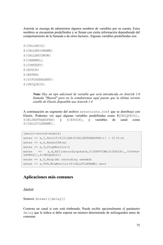 75
Asterisk se encarga de administrar algunos nombres de variables por su cuenta. Estos
nombres se encuentran predefinidos y se llenan con cierta información dependiendo del
comportamiento de la llamada o de otros factores. Algunas variables predefinidas son:
${CALLERID}
${CALLERIDNAME}
${CALLERIDNUM}
${CHANNEL}
${CONTEXT}
${EPOCH}
${EXTEN}
${SIPUSERAGENT}
${UNIQUEID}
Nota: Hay un tipo adicional de variable que será introducida en Asterisk 1.6
llamada "Shared" pero no la estudiaremos aquí puesto que la última versión
estable de Elastix disponible usa Asterisk 1.4
A continuación un segmento del archivo extensions.conf que se distribuye con
Elastix. Podemos ver aquí algunas variables predefinidas como ${UNIQUEID},
${BLINDTRANSFER} y ${EPOCH}, y variables de canal como
${CALLFILENAME}.
Aplicaciones más comunes
Answer
Sintaxis: Answer([delay])
Contesta un canal si este está timbrando. Puede recibir opcionalmente el parámetro
delay que le indica si debe esperar un número determinado de milisegundos antes de
contestar.
[macro-record-enable]
exten => s,1,GotoIf($[${LEN(${BLINDTRANSFER})} > 0]?2:4)
exten => s,2,ResetCDR(w)
exten => s,3,StopMonitor()
exten => s,4,AGI(recordingcheck,${STRFTIME(${EPOCH},,%Y%m%d-
%H%M%S)},${UNIQUEID})
exten => s,5,Noop(No recording needed)
exten => s,999,MixMonitor(${CALLFILENAME}.wav)
 