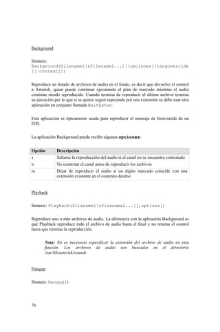 76
Background
Sintaxis:
Background(filename1[&filename2...][|opciones[|langoverride
][|context]])
Reproduce un listado de archivos de audio en el fondo, es decir que devuelve el control
a Asterisk, quien puede continuar ejecutando el plan de marcado mientras el audio
continúa siendo reproducido. Cuando termina de reproducir el último archivo termina
su ejecución por lo que si se quiere seguir esperando por una extensión se debe usar otra
aplicación en conjunto llamada WaitExten.
Esta aplicación es típicamente usada para reproducir el mensaje de bienvenida de un
IVR.
La aplicación Background puede recibir algunas opciones:
Opción Descripción
s Saltarse la reproducción del audio si el canal no se encuentra contestado
n No contestar el canal antes de reproducir los archivos
m Dejar de reproducir el audio si un dígito marcado coincide con una
extensión existente en el contexto destino
Playback
Sintaxis: Playback(filename1[&filename2...][,options])
Reproduce uno o más archivos de audio. La diferencia con la aplicación Background es
que Playback reproduce todo el archivo de audio hasta el final y no retorna el control
hasta que termina la reproducción.
Nota: No es necesario especificar la extensión del archivo de audio en esta
función. Los archivos de audio son buscados en el directorio
/var/lib/asterisk/sounds
Hangup
Sintaxis: Hangup()
 