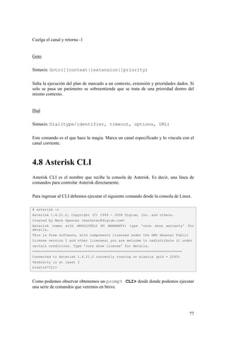 77
Cuelga el canal y retorna -1
Goto
Sintaxis: Goto([[context|]extension|]priority)
Salta la ejecución del plan de marcado a un contexto, extensión y prioridades dados. Si
solo se pasa un parámetro se sobreentiende que se trata de una prioridad dentro del
mismo contexto.
Dial
Sintaxis: Dial(type/identifier, timeout, options, URL)
Este comando es el que hace la magia. Marca un canal especificado y lo vincula con el
canal corriente.
4.8 Asterisk CLI
Asterisk CLI es el nombre que recibe la consola de Asterisk. Es decir, una línea de
comandos para controlar Asterisk directamente.
Para ingresar al CLI debemos ejecutar el siguiente comando desde la consola de Linux.
Como podemos observar obtenemos un prompt CLI> desde donde podemos ejecutar
una serie de comandos que veremos en breve.
# asterisk -r
Asterisk 1.4.21.2, Copyright (C) 1999 - 2008 Digium, Inc. and others.
Created by Mark Spencer <markster@digium.com>
Asterisk comes with ABSOLUTELY NO WARRANTY; type 'core show warranty' for
details.
This is free software, with components licensed under the GNU General Public
License version 2 and other licenses; you are welcome to redistribute it under
certain conditions. Type 'core show license' for details.
=========================================================================
Connected to Asterisk 1.4.21.2 currently running on elastix (pid = 2245)
Verbosity is at least 3
elastix*CLI>
 