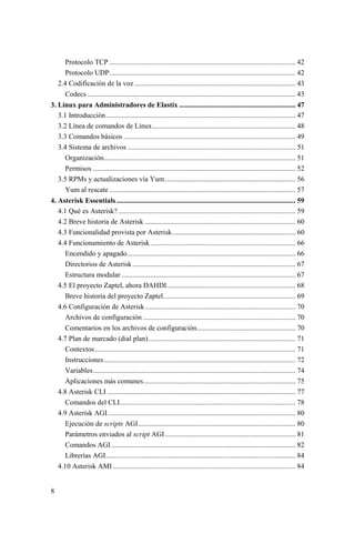 8
Protocolo TCP ........................................................................................................ 42
Protocolo UDP........................................................................................................ 42
2.4 Codificación de la voz.......................................................................................... 43
Codecs .................................................................................................................... 43
3. Linux para Administradores de Elastix ................................................................. 47
3.1 Introducción.......................................................................................................... 47
3.2 Línea de comandos de Linux................................................................................ 48
3.3 Comandos básicos ................................................................................................ 49
3.4 Sistema de archivos .............................................................................................. 51
Organización........................................................................................................... 51
Permisos ................................................................................................................. 52
3.5 RPMs y actualizaciones vía Yum......................................................................... 56
Yum al rescate ........................................................................................................ 57
4. Asterisk Essentials.................................................................................................... 59
4.1 Qué es Asterisk?................................................................................................... 59
4.2 Breve historia de Asterisk .................................................................................... 60
4.3 Funcionalidad provista por Asterisk..................................................................... 60
4.4 Funcionamiento de Asterisk................................................................................. 66
Encendido y apagado.............................................................................................. 66
Directorios de Asterisk........................................................................................... 67
Estructura modular ................................................................................................. 67
4.5 El proyecto Zaptel, ahora DAHDI........................................................................ 68
Breve historia del proyecto Zaptel.......................................................................... 69
4.6 Configuración de Asterisk.................................................................................... 70
Archivos de configuración ..................................................................................... 70
Comentarios en los archivos de configuración....................................................... 70
4.7 Plan de marcado (dial plan).................................................................................. 71
Contextos................................................................................................................ 71
Instrucciones........................................................................................................... 72
Variables................................................................................................................. 74
Aplicaciones más comunes..................................................................................... 75
4.8 Asterisk CLI ......................................................................................................... 77
Comandos del CLI.................................................................................................. 78
4.9 Asterisk AGI......................................................................................................... 80
Ejecución de scripts AGI........................................................................................ 80
Parámetros enviados al script AGI......................................................................... 81
Comandos AGI....................................................................................................... 82
Librerías AGI.......................................................................................................... 84
4.10 Asterisk AMI...................................................................................................... 84
 