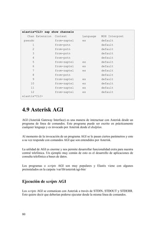 80
4.9 Asterisk AGI
AGI (Asterisk Gateway Interface) es una manera de interactuar con Asterisk desde un
programa de línea de comandos. Este programa puede ser escrito en prácticamente
cualquier lenguaje y es invocado por Asterisk desde el dialplan.
Al momento de la invocación de un programa AGI se le pasan ciertos parámetros y este
a su vez responde con comandos AGI que son entendidos por Asterisk.
La utilidad de AGI es enorme y nos permite desarrollar funcionalidad extra para nuestra
central telefónica. Un ejemplo muy común de esto es el desarrollo de aplicaciones de
consulta telefónica a bases de datos.
Los programas o scripts AGI son muy populares y Elastix viene con algunos
preinstalados en la carpeta /var/lib/asterisk/agi-bin/
Ejecución de scripts AGI
Los scripts AGI se comunican con Asterisk a través de STDIN, STDOUT y STDERR.
Esto quiere decir que deberían poderse ejecutar desde la misma línea de comandos.
elastix*CLI> zap show channels
Chan Extension Context Language MOH Interpret
pseudo from-zaptel es default
1 from-pstn default
2 from-pstn default
3 from-pstn default
4 from-pstn default
5 from-zaptel es default
6 from-zaptel es default
7 from-zaptel es default
8 from-pstn default
9 from-zaptel es default
10 from-zaptel es default
11 from-zaptel es default
12 from-zaptel es default
elastix*CLI>
 