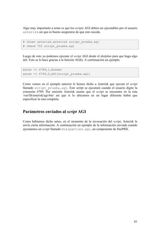 81
Algo muy importante a notar es que los scripts AGI deben ser ejecutables por el usuario
asterisk así que es bueno asegurarse de que esto suceda.
Luego de esto ya podemos ejecutar el script AGI desde el dialplan para que haga algo
útil. Esto se lo hace gracias a la función AGI(). A continuación un ejemplo.
Como vemos en el ejemplo anterior le hemos dicho a Asterisk que ejecute el script
llamado script_prueba.agi. Este script se ejecutará cuando el usuario digite la
extensión 6789. Por omisión Asterisk asume que el script se encuentra en la ruta
/var/lib/asterisk/agi-bin/ así que si lo ubicamos en un lugar diferente habrá que
especificar la ruta completa.
Parámetros enviados al script AGI
Como habíamos dicho antes, en el momento de la invocación del script, Asterisk le
envía cierta información. A continuación un ejemplo de la información enviada cuando
ejecutamos un script llamado dialparties.agi, un componente de freePBX.
# chown asterisk.asterisk script_prueba.agi
# chmod 755 script_prueba.agi
exten => 6789,1,Answer
exten => 6789,2,AGI(script_prueba.agi)
 