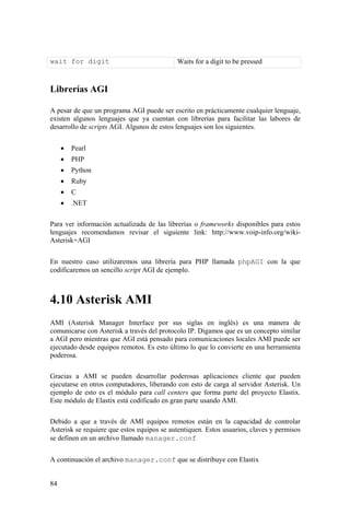84
wait for digit Waits for a digit to be pressed
Librerías AGI
A pesar de que un programa AGI puede ser escrito en prácticamente cualquier lenguaje,
existen algunos lenguajes que ya cuentan con librerías para facilitar las labores de
desarrollo de scripts AGI. Algunos de estos lenguajes son los siguientes.
• Pearl
• PHP
• Python
• Ruby
• C
• .NET
Para ver información actualizada de las librerías o frameworks disponibles para estos
lenguajes recomendamos revisar el siguiente link: http://www.voip-info.org/wiki-
Asterisk+AGI
En nuestro caso utilizaremos una librería para PHP llamada phpAGI con la que
codificaremos un sencillo script AGI de ejemplo.
4.10 Asterisk AMI
AMI (Asterisk Manager Interface por sus siglas en inglés) es una manera de
comunicarse con Asterisk a través del protocolo IP. Digamos que es un concepto similar
a AGI pero mientras que AGI está pensado para comunicaciones locales AMI puede ser
ejecutado desde equipos remotos. Es esto último lo que lo convierte en una herramienta
poderosa.
Gracias a AMI se pueden desarrollar poderosas aplicaciones cliente que pueden
ejecutarse en otros computadores, liberando con esto de carga al servidor Asterisk. Un
ejemplo de esto es el módulo para call centers que forma parte del proyecto Elastix.
Este módulo de Elastix está codificado en gran parte usando AMI.
Debido a que a través de AMI equipos remotos están en la capacidad de controlar
Asterisk se requiere que estos equipos se autentiquen. Estos usuarios, claves y permisos
se definen en un archivo llamado manager.conf
A continuación el archivo manager.conf que se distribuye con Elastix
 