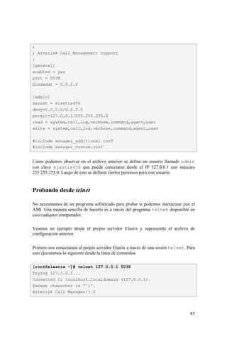 85
Como podemos observar en el archivo anterior se define un usuario llamado admin
con clave elastix456 que puede conectarse desde el IP 127.0.0.1 con máscara
255.255.255.0. Luego de esto se definen ciertos permisos para este usuario.
Probando desde telnet
No necesitamos de un programa sofisticado para probar si podemos interactuar con el
AMI. Una manera sencilla de hacerlo es a través del programa telnet disponible en
casi cualquier computador.
Veamos un ejemplo desde el propio servidor Elastix y suponiendo el archivo de
configuración anterior.
Primero nos conectamos al propio servidor Elastix a través de una sesión telnet. Para
esto ejecutamos lo siguiente desde la línea de comandos.
;
; Asterisk Call Management support
;
[general]
enabled = yes
port = 5038
bindaddr = 0.0.0.0
[admin]
secret = elastix456
deny=0.0.0.0/0.0.0.0
permit=127.0.0.1/255.255.255.0
read = system,call,log,verbose,command,agent,user
write = system,call,log,verbose,command,agent,user
#include manager_additional.conf
#include manager_custom.conf
[root@elastix ~]# telnet 127.0.0.1 5038
Trying 127.0.0.1...
Connected to localhost.localdomain (127.0.0.1).
Escape character is '^]'.
Asterisk Call Manager/1.0
 