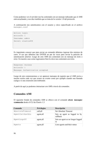 86
Como podemos ver el servidor nos ha contestado con un mensaje indicando que el AMI
está escuchando y nos dice también que se trata de la versión 1.0 del protocolo.
A continuación nos autenticamos con el usuario y clave especificado en el archivo
manager.conf
Es importante conocer que para enviar un comando debemos ingresar dos retornos de
carro. O sea que debemos dar ENTER un par de veces para enviar la petición de
autenticación anterior. Luego de esto AMI nos contestará con un mensaje de éxito o
error. En nuestro caso como ingresamos bien la clave nos contestará con éxito.
Luego de esto comenzaremos a ver aparecer mensajes de registro que el AMI envía a
nuestra sesión cada vez que ocurre un evento como por ejemplo cuando una llamada
cuelga o si una extensión está timbrando.
A partir de aquí ya podemos interactuar con AMI a través de comandos.
Comandos AMI
El siguiente listado de comandos AMI se obtuvo con el comando show manager
commands desde el CLI de Elastix 1.3.
Comando Privilegios Descripción
AbsoluteTimeout call,all Set Absolute Timeout
AgentCallbackLo agent,all Sets an agent as logged in by
callback
AgentLogoff agent,all Sets an agent as no longer logged
in
Agents agent,all Lists agents and their status
Action: Login
ActionID: 1
Username: admin
Secret: elastix456
Response: Success
ActionID: 1
Message: Authentication accepted
 
