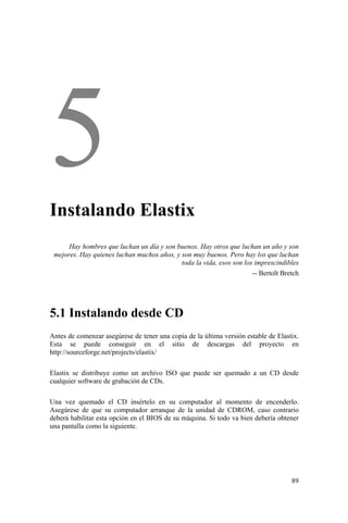 89
Instalando Elastix
Hay hombres que luchan un día y son buenos. Hay otros que luchan un año y son
mejores. Hay quienes luchan muchos años, y son muy buenos. Pero hay los que luchan
toda la vida, esos son los imprescindibles
-- Bertolt Bretch
5.1 Instalando desde CD
Antes de comenzar asegúrese de tener una copia de la última versión estable de Elastix.
Esta se puede conseguir en el sitio de descargas del proyecto en
http://sourceforge.net/projects/elastix/
Elastix se distribuye como un archivo ISO que puede ser quemado a un CD desde
cualquier software de grabación de CDs.
Una vez quemado el CD insértelo en su computador al momento de encenderlo.
Asegúrese de que su computador arranque de la unidad de CDROM, caso contrario
deberá habilitar esta opción en el BIOS de su máquina. Si todo va bien debería obtener
una pantalla como la siguiente.
 