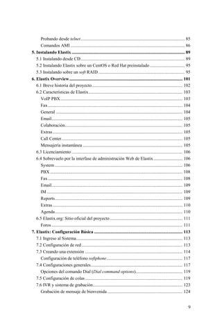 9
Probando desde telnet............................................................................................. 85
Comandos AMI ...................................................................................................... 86
5. Instalando Elastix ..................................................................................................... 89
5.1 Instalando desde CD............................................................................................. 89
5.2 Instalando Elastix sobre un CentOS o Red Hat preinstalado ............................... 95
5.3 Instalando sobre un soft RAID ............................................................................. 95
6. Elastix Overview..................................................................................................... 101
6.1 Breve historia del proyecto................................................................................. 102
6.2 Características de Elastix.................................................................................... 103
VoIP PBX............................................................................................................. 103
Fax ........................................................................................................................ 104
General ................................................................................................................. 104
Email..................................................................................................................... 105
Colaboración......................................................................................................... 105
Extras.................................................................................................................... 105
Call Center............................................................................................................ 105
Mensajería instantánea ......................................................................................... 105
6.3 Licenciamiento ................................................................................................... 106
6.4 Sobrevuelo por la interfase de administración Web de Elastix.......................... 106
System .................................................................................................................. 106
PBX ...................................................................................................................... 108
Fax ........................................................................................................................ 108
Email..................................................................................................................... 109
IM ......................................................................................................................... 109
Reports.................................................................................................................. 109
Extras.................................................................................................................... 110
Agenda.................................................................................................................. 110
6.5 Elastix.org: Sitio oficial del proyecto................................................................. 111
Foros..................................................................................................................... 111
7. Elastix: Configuración Básica ............................................................................... 113
7.1 Ingreso al Sistema............................................................................................... 113
7.2 Configuración de red .......................................................................................... 113
7.3 Creando una extensión ....................................................................................... 114
Configuración de teléfono softphone.................................................................... 117
7.4 Configuraciones generales.................................................................................. 117
Opciones del comando Dial (Dial command options).......................................... 119
7.5 Configuración de colas....................................................................................... 119
7.6 IVR y sistema de grabación................................................................................ 123
Grabación de mensaje de bienvenida ................................................................... 124
 