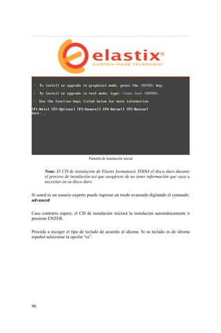 90
Pantalla de instalación inicial
Nota: El CD de instalación de Elastix formateará TODO el disco duro durante
el proceso de instalación así que asegúrese de no tener información que vaya a
necesitar en su disco duro.
Si usted es un usuario experto puede ingresar en modo avanzado digitando el comando:
advanced
Caso contrario espere, el CD de instalación iniciará la instalación automáticamente ó
presione ENTER.
Proceda a escoger el tipo de teclado de acuerdo al idioma. Si su teclado es de idioma
español seleccione la opción “es”.
 