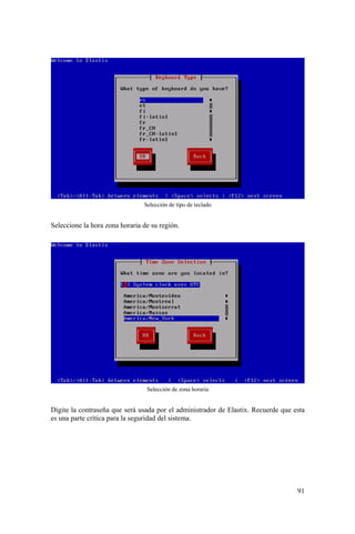 91
Selección de tipo de teclado
Seleccione la hora zona horaria de su región.
Selección de zona horaria
Digite la contraseña que será usada por el administrador de Elastix. Recuerde que esta
es una parte crítica para la seguridad del sistema.
 