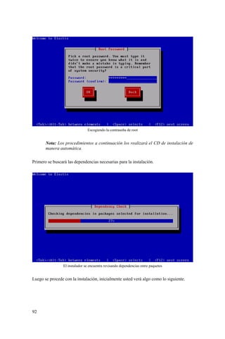 92
Escogiendo la contraseña de root
Nota: Los procedimientos a continuación los realizará el CD de instalación de
manera automática.
Primero se buscará las dependencias necesarias para la instalación.
El instalador se encuentra revisando dependencias entre paquetes
Luego se procede con la instalación, inicialmente usted verá algo como lo siguiente.
 