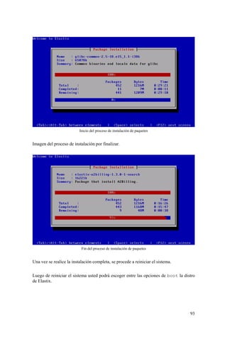 93
Inicio del proceso de instalación de paquetes
Imagen del proceso de instalación por finalizar.
Fin del proceso de instalación de paquetes
Una vez se realice la instalación completa, se procede a reiniciar el sistema.
Luego de reiniciar el sistema usted podrá escoger entre las opciones de boot la distro
de Elastix.
 