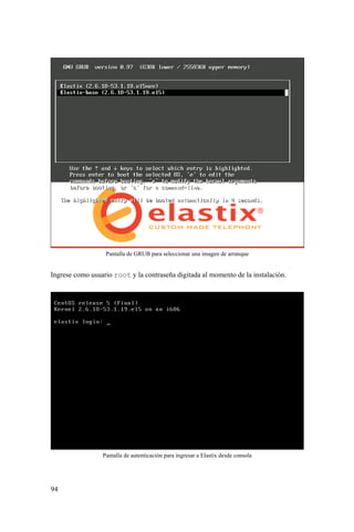 94
Pantalla de GRUB para seleccionar una imagen de arranque
Ingrese como usuario root y la contraseña digitada al momento de la instalación.
Pantalla de autenticación para ingresar a Elastix desde consola
 