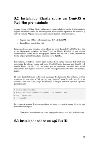 95
5.2 Instalando Elastix sobre un CentOS o
Red Hat preinstalado
A pesar de que el CD de Elastix es la manera recomendada de instalar la distro existen
algunos escenarios donde es deseable partir de un sistema operativo pre-instalado y
sobre él instalar. Algunas razones para hacer esto podrían ser las siguientes.
• Soporte para 64 bits y obviamente más de 4 GB de RAM
• Para obtener soporte Red Hat
Para cumplir con este cometido se ha ideado un script llamado CentOS2Elastix. Este
script básicamente convierte un CentOS en un Elastix. CentOS es una popular
distribución de Elastix basada en la popular también Red Hat. Por lo dicho, al menos en
teoría, este script también debería funcionar sobre Red Hat.
Sin embargo, no todo es soplar y hacer botellas. Solo ciertas versiones de CentOS son
soportadas. La última versión del script CentOS2Elastix funciona con CentOS 5.2
usando kernel 2.6.18-53. Es necesario que se encuentre instalado este kernel
exactamente pues algunos drivers de Elastix son dependientes del kernel. Por ejemplo,
Zaptel.
El script CentOS2Elastix se lo puede descargar de elastix.org. Sin embargo, se trata
realmente de una imagen ISO que hay que “montar” antes de poder acceder a su
contenido. Por esta razón, luego de descargar la imagen podemos seguir el siguiente
procedimiento.
En el ejemplo anterior debemos reemplazar las letras xxxx por la versión del script que
nos hemos descargado.
Nota: Para más información existe un pequeño how-to en el wiki de Elastix.org
5.3 Instalando sobre un soft RAID
# mkdir /testFolder
# mount -o loop ElastiXCorE-xxxx.iso /testFolder
# cd /testFolder
# ./install
 