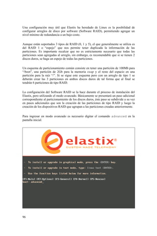 96
Una configuración muy útil que Elastix ha heredado de Linux es la posibilidad de
configurar arreglos de disco por software (Software RAID), permitiendo agregar un
nivel mínimo de redundancia a un bajo costo.
Aunque están soportados 3 tipos de RAID (0, 1 y 5), el que generalmente se utiliza es
del RAID 1 o “espejo” que nos permite tener duplicada la información de las
particiones. Es importante recalcar que no es estrictamente necesario que todas las
particiones sean agregadas al arreglo, sin embargo, es recomendable que si se tienen 2
discos duros, se haga un espejo de todas las particiones.
Un esquema de particionamiento común consiste en tener una partición de 100Mb para
“/boot”, una partición de 2Gb para la memoria swap y el resto del espacio en una
partición para la raíz “/”. Si se sigue este esquema pero con un arreglo de tipo 1 se
deberán crear las 3 particiones en ambos discos duros de tal forma que al final se
tendrán 6 particiones de tipo RAID.
La configuración del Software RAID se la hace durante el proceso de instalación del
Elastix, pero utilizando el modo avanzado. Básicamente se presentará un paso adicional
correspondiente al particionamiento de los discos duros, éste paso se subdivide a su vez
en pasos adicionales que son la creación de las particiones de tipo RAID y luego la
creación de los dispositivos RAID que agrupan a las particiones creadas anteriormente.
Para ingresar en modo avanzado es necesario digitar el comando advanced en la
pantalla inicial.
 