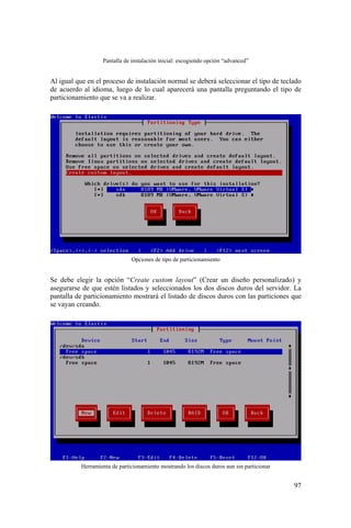 97
Pantalla de instalación inicial: escogiendo opción “advanced”
Al igual que en el proceso de instalación normal se deberá seleccionar el tipo de teclado
de acuerdo al idioma, luego de lo cual aparecerá una pantalla preguntando el tipo de
particionamiento que se va a realizar.
Opciones de tipo de particionamiento
Se debe elegir la opción “Create custom layout” (Crear un diseño personalizado) y
asegurarse de que estén listados y seleccionados los dos discos duros del servidor. La
pantalla de particionamiento mostrará el listado de discos duros con las particiones que
se vayan creando.
Herramienta de particionamiento mostrando los discos duros aun sin particionar
 