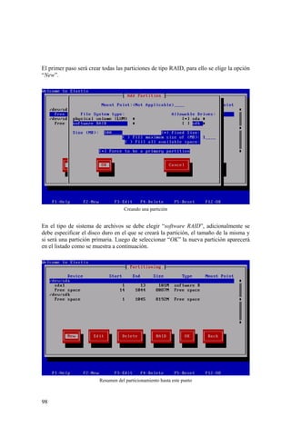 98
El primer paso será crear todas las particiones de tipo RAID, para ello se elige la opción
“New”.
Creando una partición
En el tipo de sistema de archivos se debe elegir “software RAID”, adicionalmente se
debe especificar el disco duro en el que se creará la partición, el tamaño de la misma y
si será una partición primaria. Luego de seleccionar “OK” la nueva partición aparecerá
en el listado como se muestra a continuación.
Resumen del particionamiento hasta este punto
 