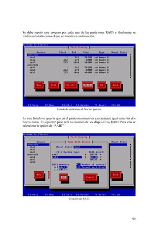 99
Se debe repetir este proceso por cada una de las particiones RAID y finalmente se
tendrá un listado como el que se muestra a continuación.
Listado de particiones al final del proceso
En este listado se aprecia que en el particionamiento es exactamente igual entre los dos
discos duros. El siguiente paso será la creación de los dispositivos RAID. Para ello se
selecciona la opción de “RAID”.
Creación del RAID
 