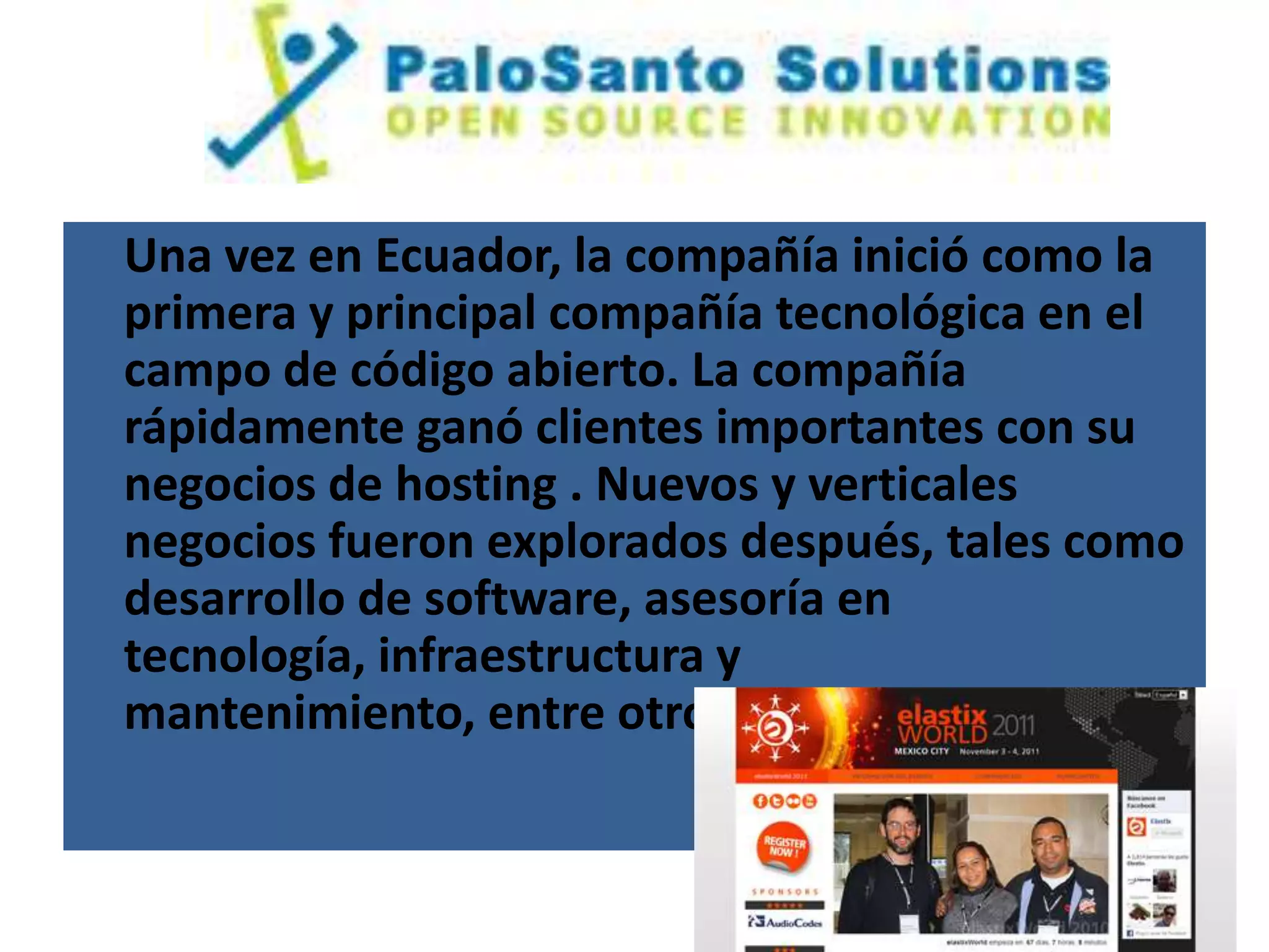 Una vez en Ecuador, la compañía inició como la
primera y principal compañía tecnológica en el
campo de código abierto. La compañía
rápidamente ganó clientes importantes con su
negocios de hosting . Nuevos y verticales
negocios fueron explorados después, tales como
desarrollo de software, asesoría en
tecnología, infraestructura y
mantenimiento, entre otros.
 