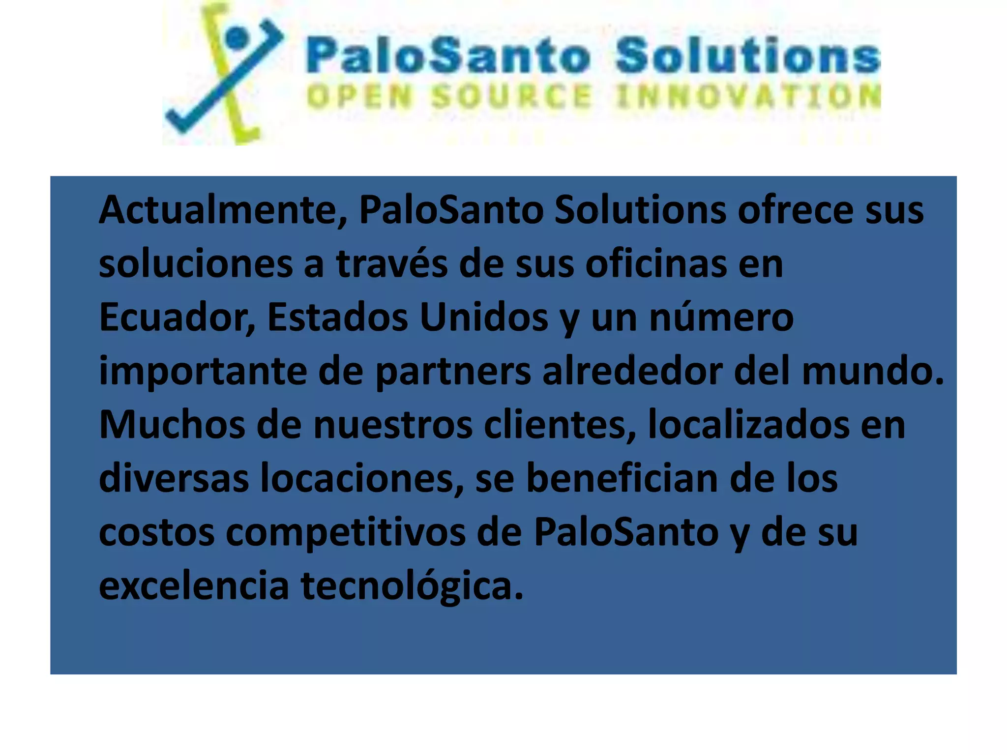 Actualmente, PaloSanto Solutions ofrece sus
soluciones a través de sus oficinas en
Ecuador, Estados Unidos y un número
importante de partners alrededor del mundo.
Muchos de nuestros clientes, localizados en
diversas locaciones, se benefician de los
costos competitivos de PaloSanto y de su
excelencia tecnológica.
 