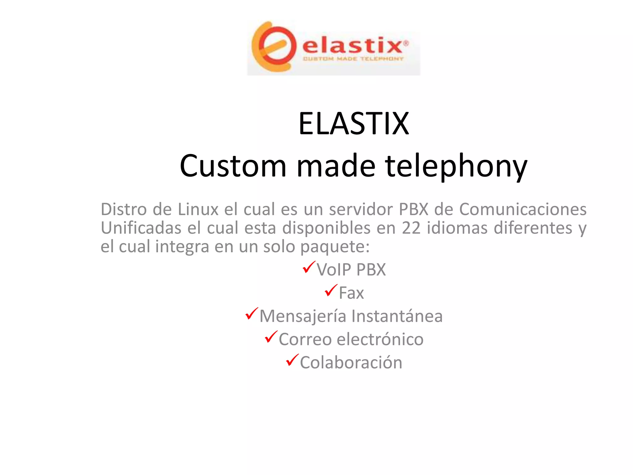 ELASTIX
          Custom made telephony
Distro de Linux el cual es un servidor PBX de Comunicaciones
Unificadas el cual esta disponibles en 22 idiomas diferentes y
el cual integra en un solo paquete:
                           VoIP PBX
                             Fax
                    Mensajería Instantánea
                      Correo electrónico
                         Colaboración
 