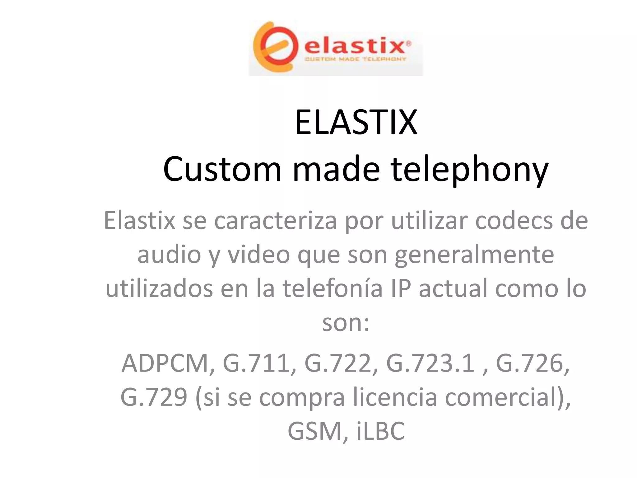 ELASTIX
     Custom made telephony
Elastix se caracteriza por utilizar codecs de
   audio y video que son generalmente
utilizados en la telefonía IP actual como lo
                     son:
  ADPCM, G.711, G.722, G.723.1 , G.726,
 G.729 (si se compra licencia comercial),
                  GSM, iLBC
 