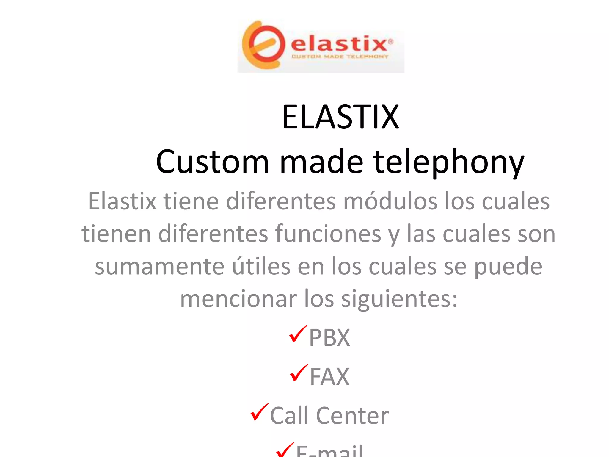 ELASTIX
      Custom made telephony
 Elastix tiene diferentes módulos los cuales
tienen diferentes funciones y las cuales son
  sumamente útiles en los cuales se puede
           mencionar los siguientes:
                     PBX
                     FAX
                 Call Center
 