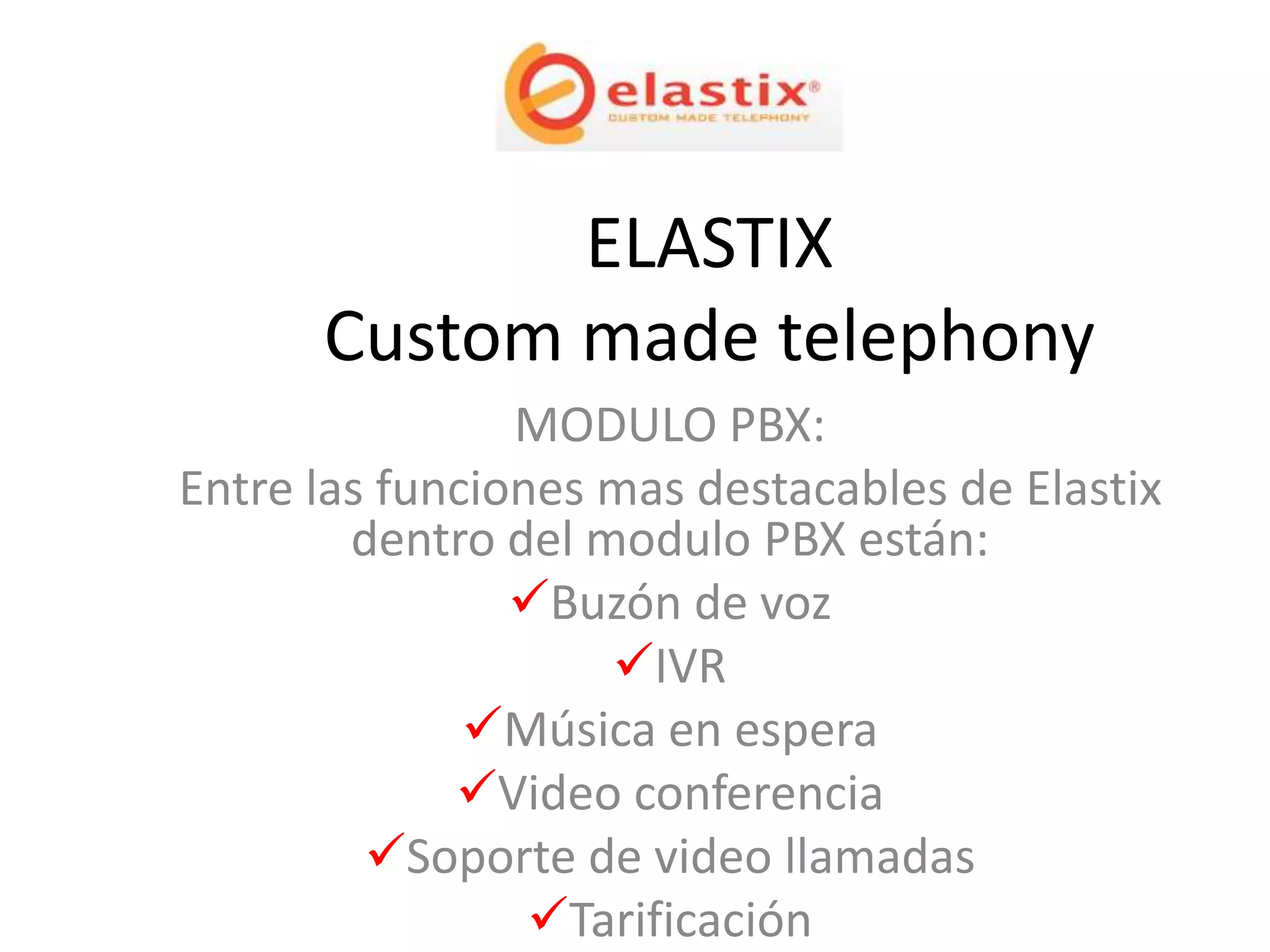 ELASTIX
      Custom made telephony
                MODULO PBX:
Entre las funciones mas destacables de Elastix
        dentro del modulo PBX están:
                Buzón de voz
                    IVR
              Música en espera
             Video conferencia
         Soporte de video llamadas
                 Tarificación
 